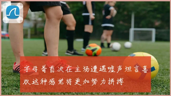 字母哥首次在主场遭遇嘘声坦言喜欢这种感觉将更加努力拼搏