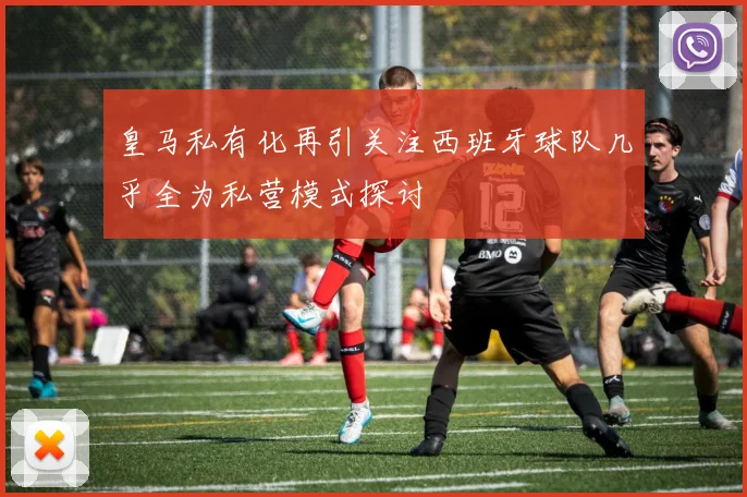 皇马私有化再引关注西班牙球队几乎全为私营模式探讨
