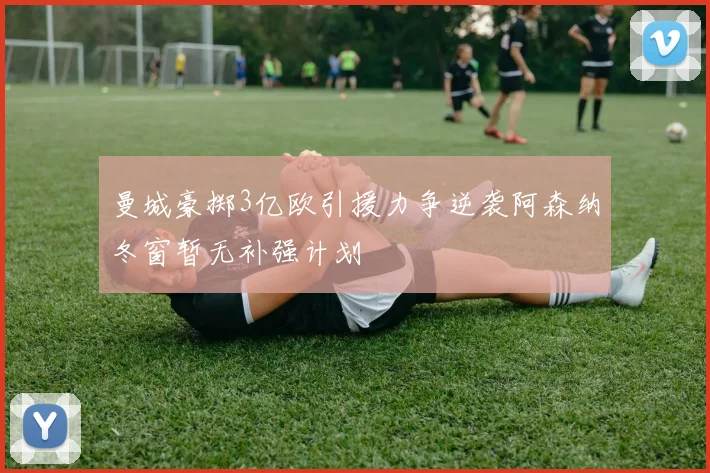 曼城豪掷3亿欧引援力争逆袭阿森纳冬窗暂无补强计划
