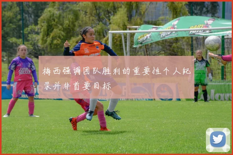 梅西强调团队胜利的重要性个人纪录并非首要目标