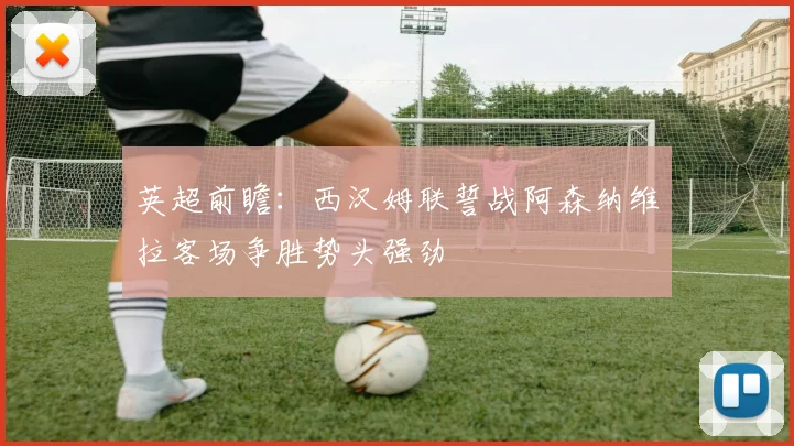 英超前瞻：西汉姆联誓战阿森纳维拉客场争胜势头强劲