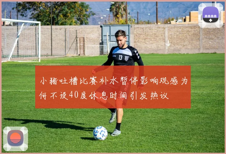 小猪吐槽比赛补水暂停影响观感为何不设40度休息时间引发热议