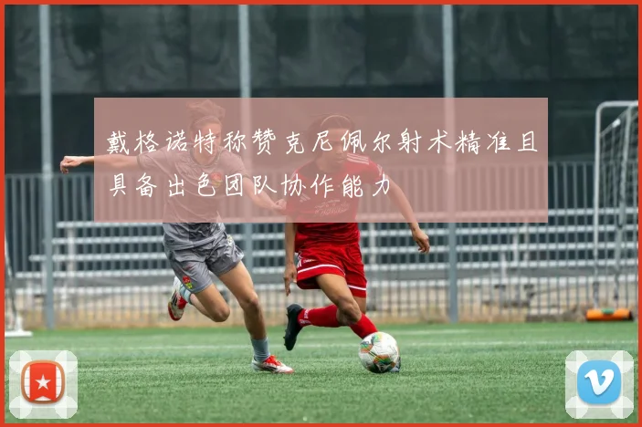 戴格诺特称赞克尼佩尔射术精准且具备出色团队协作能力