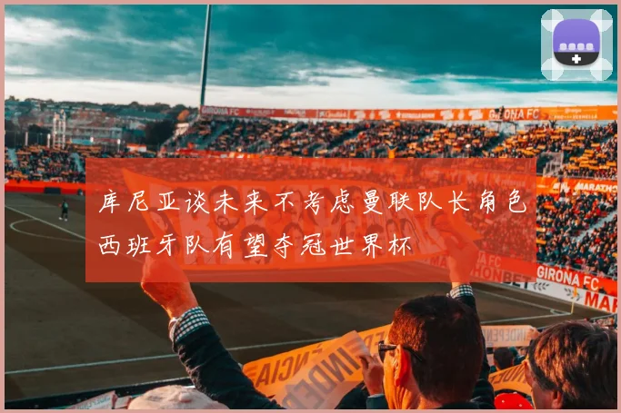 库尼亚谈未来不考虑曼联队长角色西班牙队有望夺冠世界杯