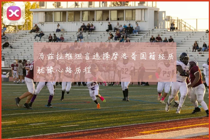 马兹拉维坦言选择摩洛哥国籍经历犹豫心路历程