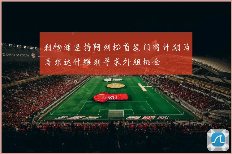 利物浦坚持阿利松首发门将计划马马尔达什维利寻求外租机会