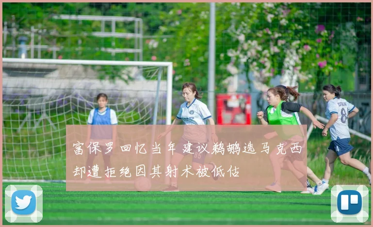 富保罗回忆当年建议鹈鹕选马克西却遭拒绝因其射术被低估