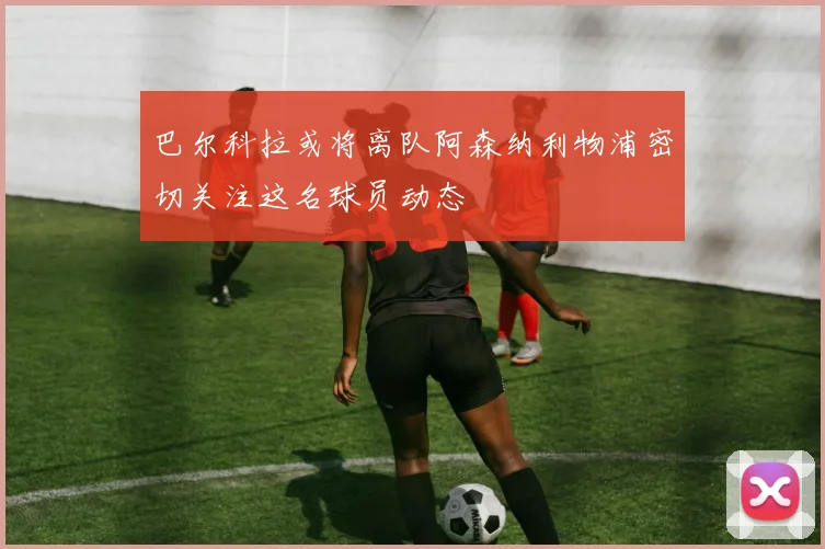 巴尔科拉或将离队阿森纳利物浦密切关注这名球员动态