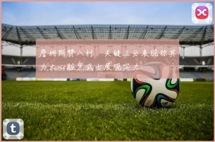 詹姆斯赞八村塁关键三分表现称其为大心脏黑武士展现实力