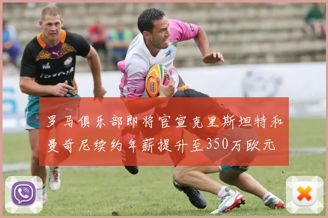 罗马俱乐部即将官宣克里斯坦特和曼奇尼续约年薪提升至350万欧元