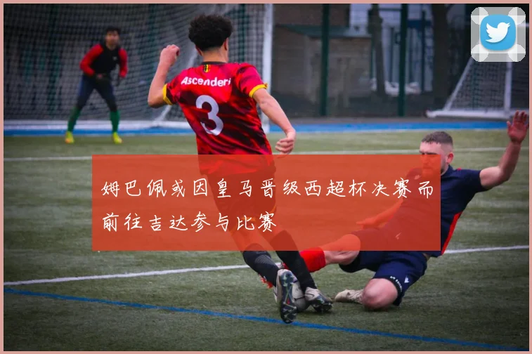姆巴佩或因皇马晋级西超杯决赛而前往吉达参与比赛