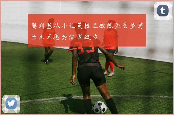 奥利塞从小让英格兰教练无奈坚持长大只愿为法国效力