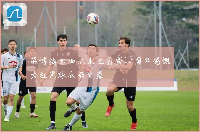 范博梅尔回忆米兰首秀15周年感慨为红黑球衣而自豪