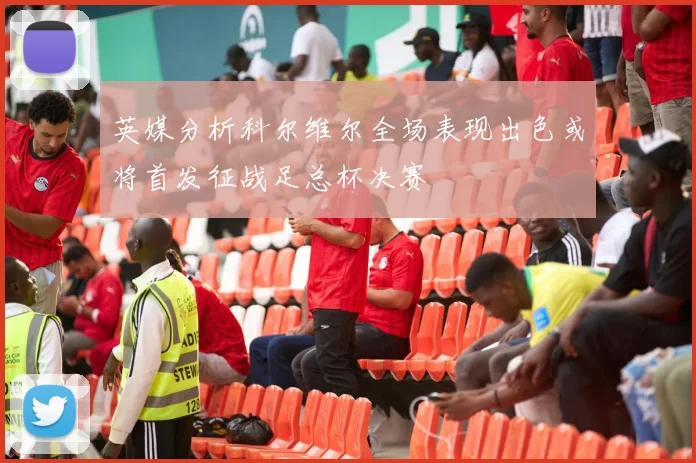 英媒分析科尔维尔全场表现出色或将首发征战足总杯决赛