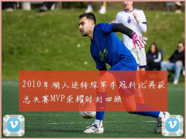 2010年湖人逆转绿军夺冠科比再获总决赛MVP荣耀时刻回顾