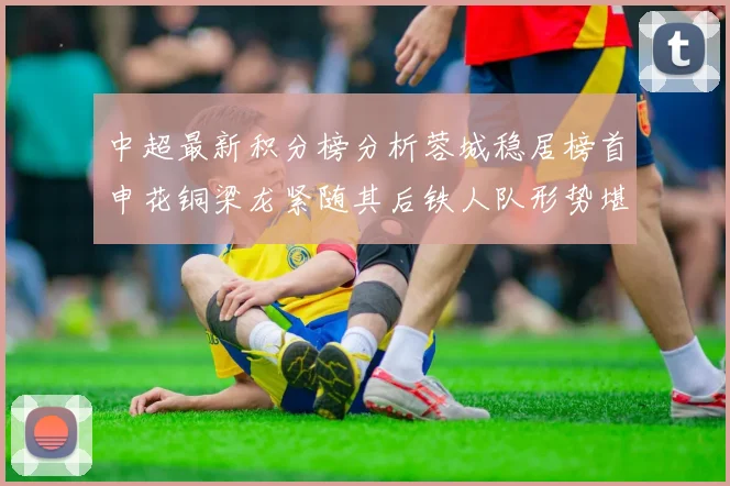 中超最新积分榜分析蓉城稳居榜首申花铜梁龙紧随其后铁人队形势堪忧