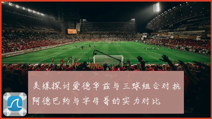 美媒探讨爱德华兹与三球组合对抗阿德巴约与字母哥的实力对比