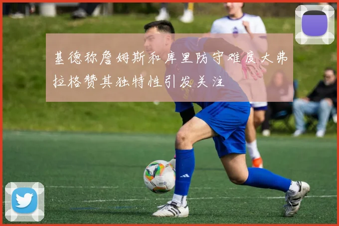 基德称詹姆斯和库里防守难度大弗拉格赞其独特性引发关注