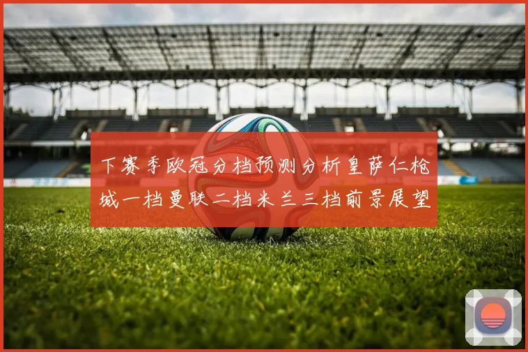 下赛季欧冠分档预测分析皇萨仁枪城一档曼联二档米兰三档前景展望
