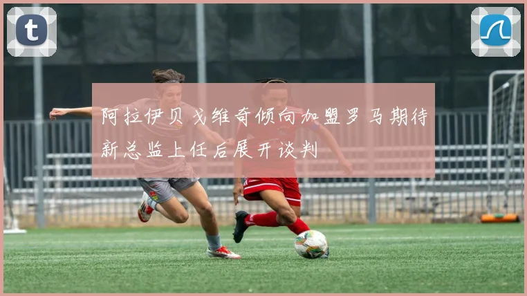 阿拉伊贝戈维奇倾向加盟罗马期待新总监上任后展开谈判